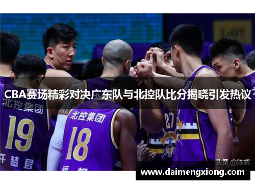 CBA赛场精彩对决广东队与北控队比分揭晓引发热议