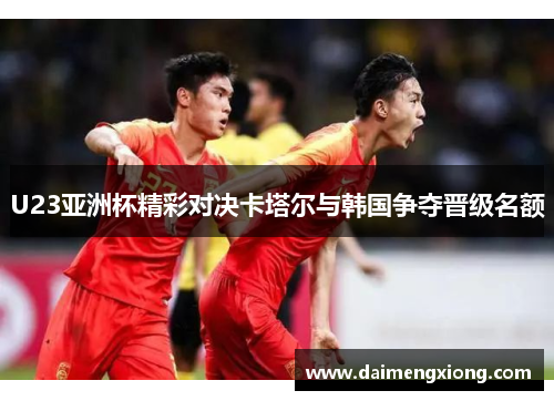 U23亚洲杯精彩对决卡塔尔与韩国争夺晋级名额